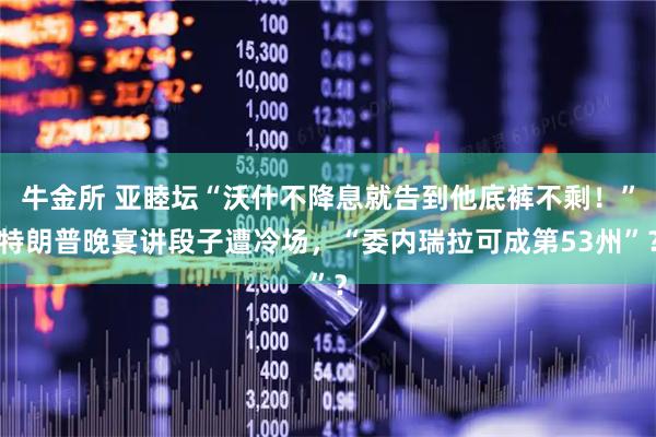 牛金所 亚睦坛“沃什不降息就告到他底裤不剩！”特朗普晚宴讲段子遭冷场，“委内瑞拉可成第53州”？