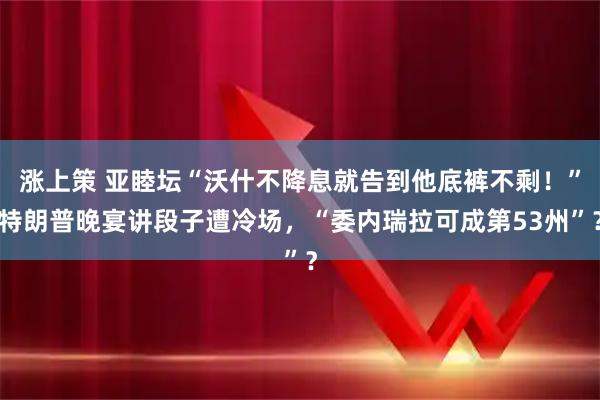 涨上策 亚睦坛“沃什不降息就告到他底裤不剩！”特朗普晚宴讲段子遭冷场，“委内瑞拉可成第53州”？