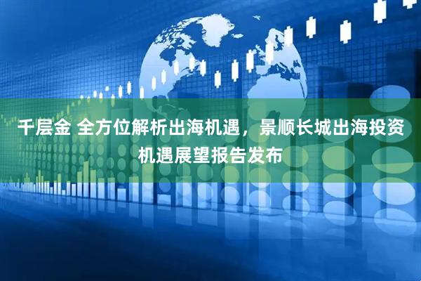 千层金 全方位解析出海机遇，景顺长城出海投资机遇展望报告发布