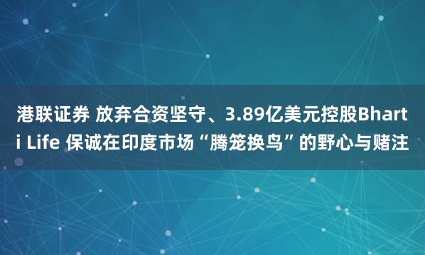港联证券 放弃合资坚守、3.89亿美元控股Bharti Life 保诚在印度市场“腾笼换鸟”的野心与赌注