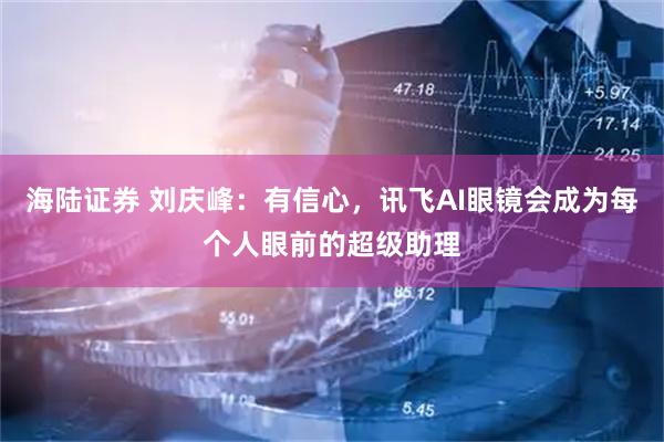 海陆证券 刘庆峰：有信心，讯飞AI眼镜会成为每个人眼前的超级助理
