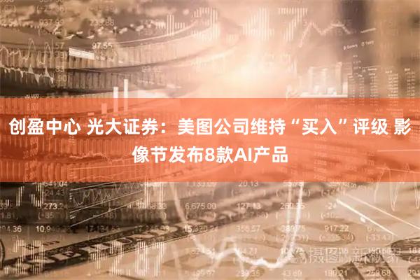 创盈中心 光大证券：美图公司维持“买入”评级 影像节发布8款AI产品