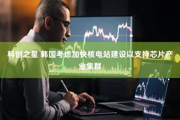 科创之星 韩国考虑加快核电站建设以支持芯片产业集群