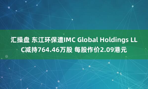 汇操盘 东江环保遭IMC Global Holdings LLC减持764.46万股 每股作价2.09港元