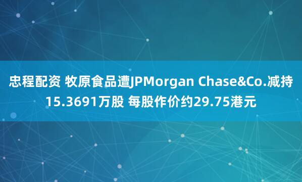 忠程配资 牧原食品遭JPMorgan Chase&Co.减持15.3691万股 每股作价约29.75港元
