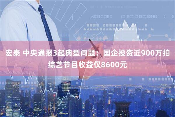宏泰 中央通报3起典型问题：国企投资近900万拍综艺节目收益仅8600元