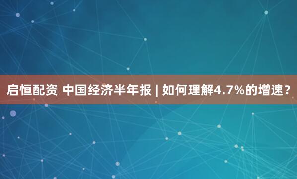 启恒配资 中国经济半年报 | 如何理解4.7%的增速？
