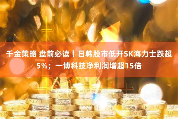 千金策略 盘前必读丨日韩股市低开SK海力士跌超5%；一博科技净利润增超15倍