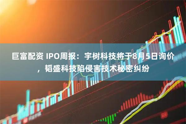 巨富配资 IPO周报：宇树科技将于8月5日询价，韬盛科技陷侵害技术秘密纠纷