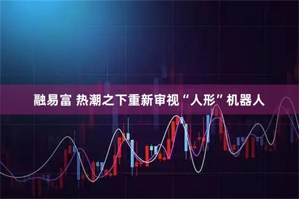 融易富 热潮之下重新审视“人形”机器人